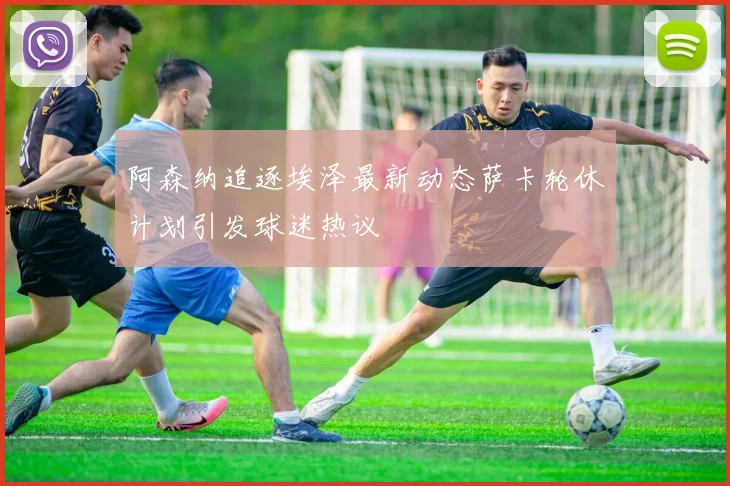 阿森纳追逐埃泽最新动态萨卡轮休计划引发球迷热议