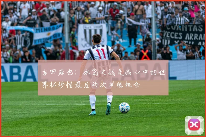 吉田麻也：冰岛之战是我心中的世界杯珍惜最后两次训练机会