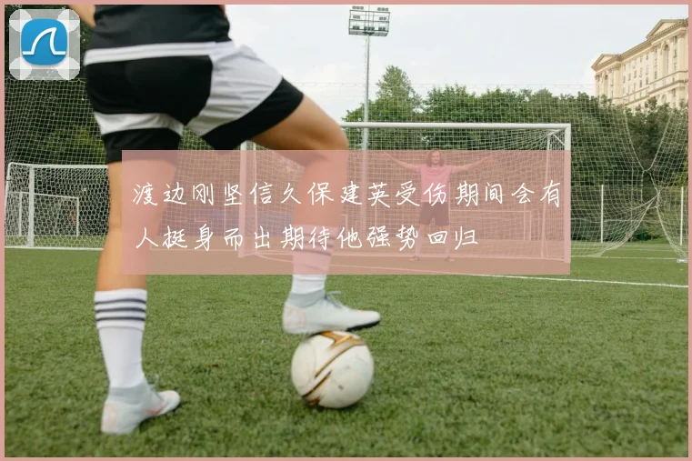 渡边刚坚信久保建英受伤期间会有人挺身而出期待他强势回归