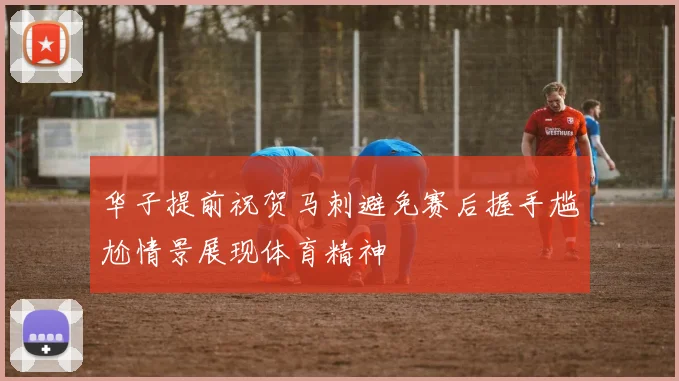 华子提前祝贺马刺避免赛后握手尴尬情景展现体育精神