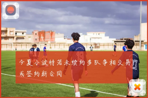 今夏小波特若未续约多队争相交易或签约新合同
