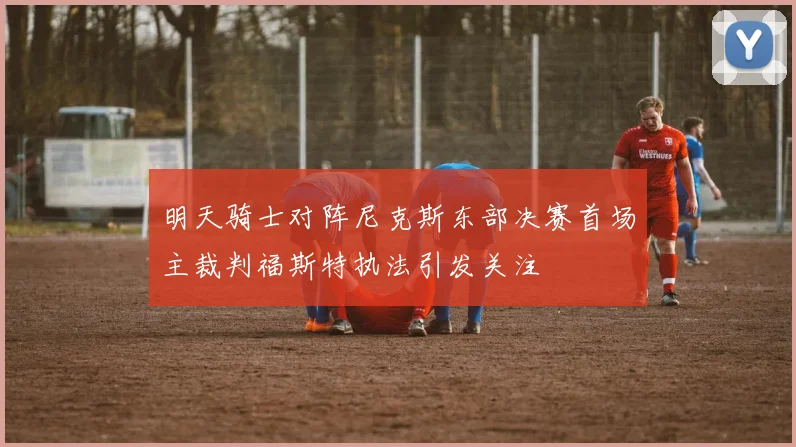 明天骑士对阵尼克斯东部决赛首场主裁判福斯特执法引发关注