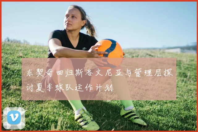 东契奇回归斯洛文尼亚与管理层探讨夏季球队运作计划