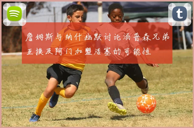 詹姆斯与纳什幽默讨论汤普森兄弟互换及阿门加盟活塞的可能性