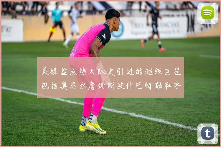 美媒盘点热火队史引进的超级巨星包括奥尼尔詹姆斯波什巴特勒和字母哥