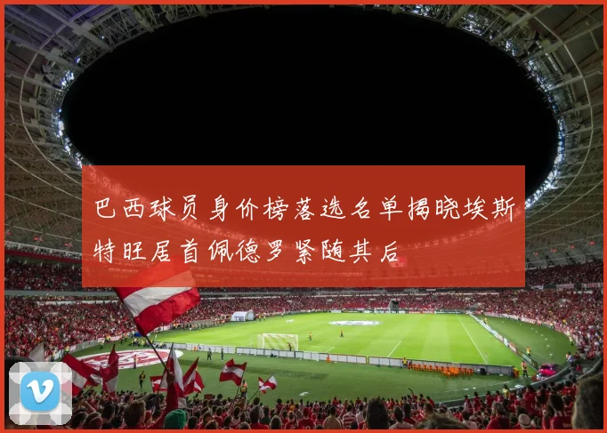巴西球员身价榜落选名单揭晓埃斯特旺居首佩德罗紧随其后