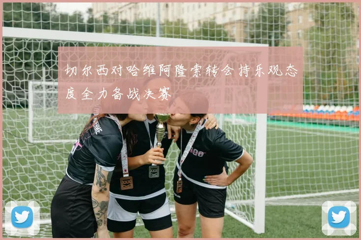 切尔西对哈维阿隆索转会持乐观态度全力备战决赛