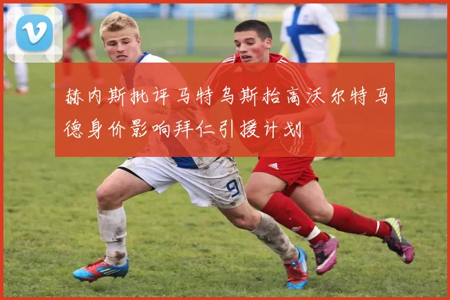 赫内斯批评马特乌斯抬高沃尔特马德身价影响拜仁引援计划