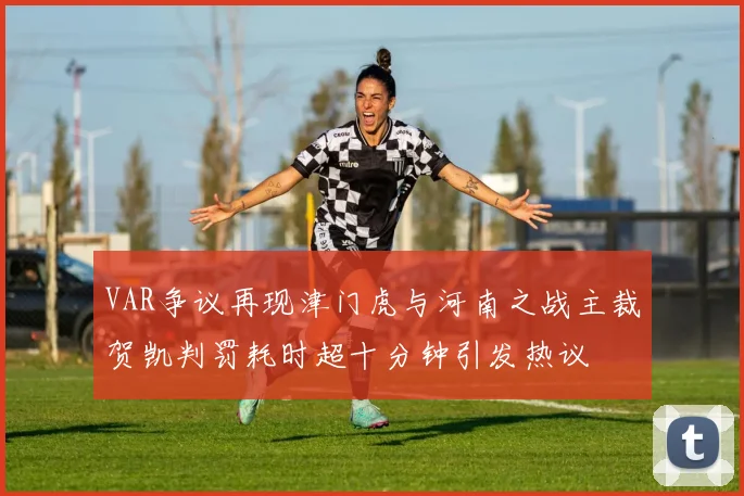 VAR争议再现津门虎与河南之战主裁贺凯判罚耗时超十分钟引发热议