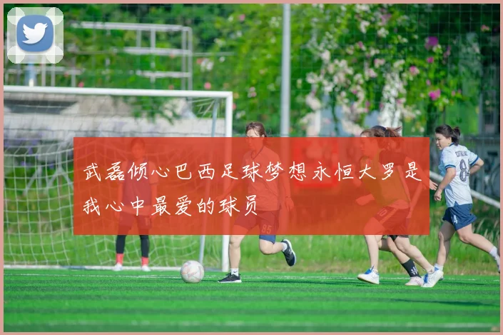 武磊倾心巴西足球梦想永恒大罗是我心中最爱的球员